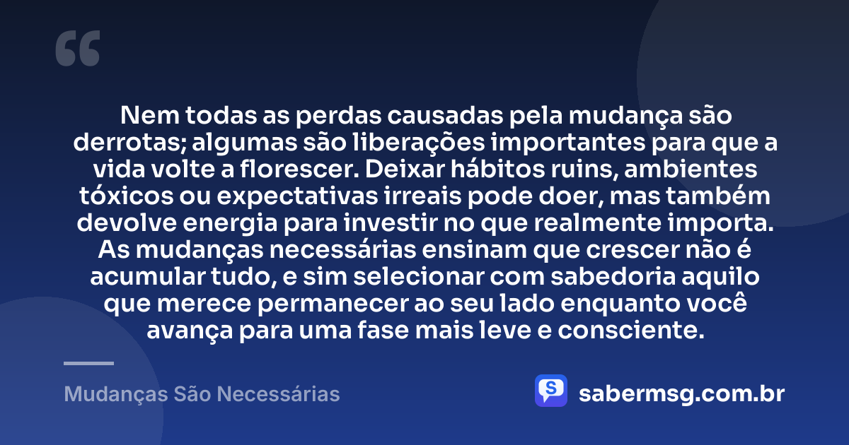 Nem todas as perdas causadas pela mudança são derrotas; algumas são liberações importantes para que a vida volte a florescer. Deixar hábitos ruins, ambientes tóxicos ou expectativas irreais pode doer, mas também devolve energia para investir no que realmente importa. As mudanças necessárias ensinam que crescer não é acumular tudo, e sim selecionar com sabedoria aquilo que merece permanecer ao seu lado enquanto você avança para uma fase mais leve e consciente. — Mudanças São Necessárias