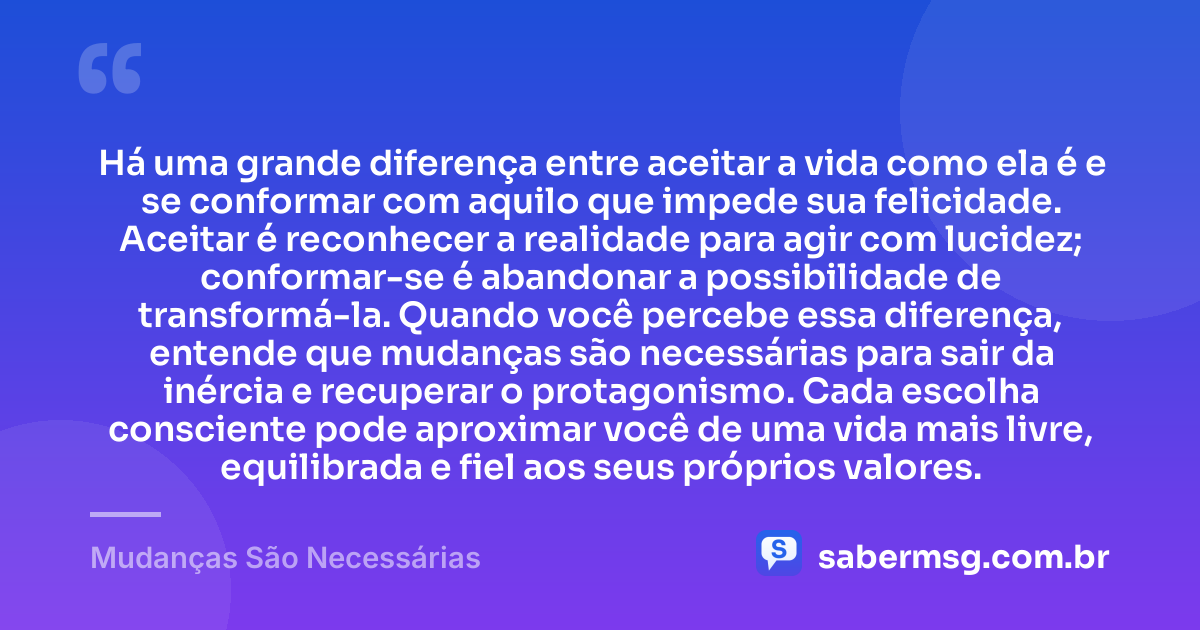 Há uma grande diferença entre aceitar a vida como ela é e se conformar com aquilo que impede sua felicidade. Aceitar é reconhecer a realidade para agir com lucidez; conformar-se é abandonar a possibilidade de transformá-la. Quando você percebe essa diferença, entende que mudanças são necessárias para sair da inércia e recuperar o protagonismo. Cada escolha consciente pode aproximar você de uma vida mais livre, equilibrada e fiel aos seus próprios valores. — Mudanças São Necessárias