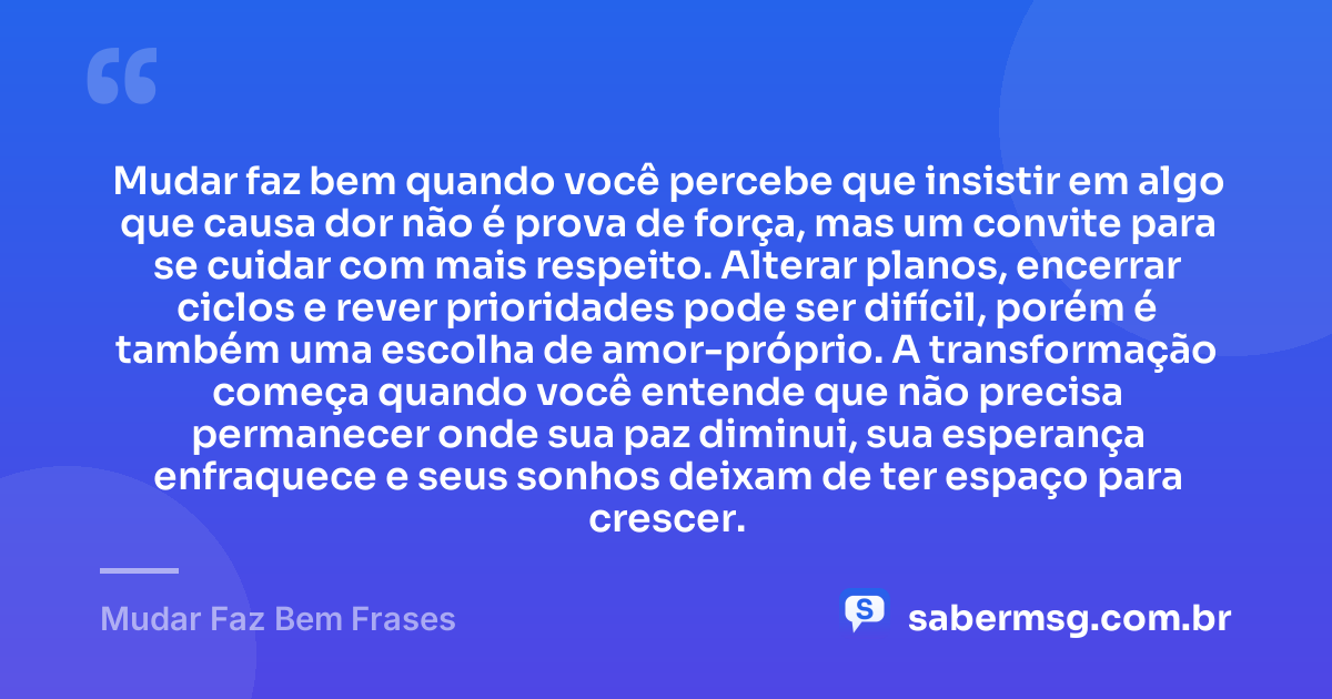 Mudar faz bem quando você percebe que insistir em algo que causa dor não é prova de força, mas um convite para se cuidar com mais respeito. Alterar planos, encerrar ciclos e rever prioridades pode ser difícil, porém é também uma escolha de amor-próprio. A transformação começa quando você entende que não precisa permanecer onde sua paz diminui, sua esperança enfraquece e seus sonhos deixam de ter espaço para crescer. — Mudar Faz Bem Frases