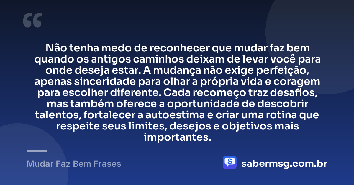 Não tenha medo de reconhecer que mudar faz bem quando os antigos caminhos deixam de levar você para onde deseja estar. A mudança não exige perfeição, apenas sinceridade para olhar a própria vida e coragem para escolher diferente. Cada recomeço traz desafios, mas também oferece a oportunidade de descobrir talentos, fortalecer a autoestima e criar uma rotina que respeite seus limites, desejos e objetivos mais importantes. — Mudar Faz Bem Frases