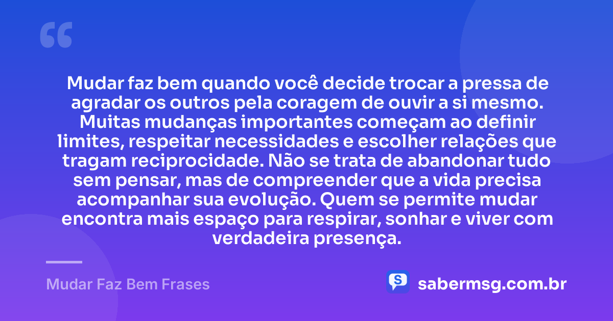 Mudar faz bem quando você decide trocar a pressa de agradar os outros pela coragem de ouvir a si mesmo. Muitas mudanças importantes começam ao definir limites, respeitar necessidades e escolher relações que tragam reciprocidade. Não se trata de abandonar tudo sem pensar, mas de compreender que a vida precisa acompanhar sua evolução. Quem se permite mudar encontra mais espaço para respirar, sonhar e viver com verdadeira presença. — Mudar Faz Bem Frases
