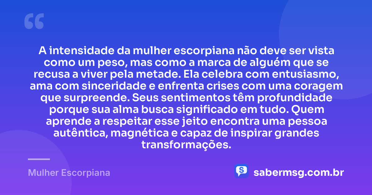 A intensidade da mulher escorpiana não deve ser vista como um peso, mas como a marca de alguém que se recusa a viver pela metade. Ela celebra com entusiasmo, ama com sinceridade e enfrenta crises com uma coragem que surpreende. Seus sentimentos têm profundidade porque sua alma busca significado em tudo. Quem aprende a respeitar esse jeito encontra uma pessoa autêntica, magnética e capaz de inspirar grandes transformações. — Mulher Escorpiana