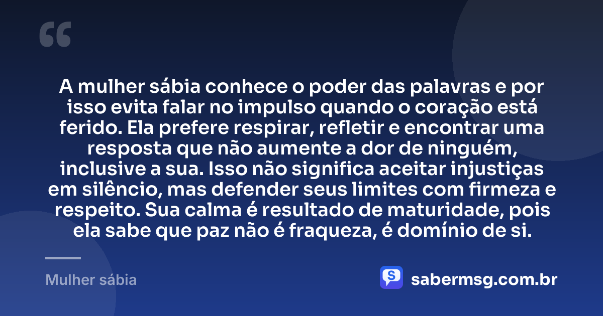 A mulher sábia conhece o poder das palavras e por isso evita falar no impulso quando o coração está ferido. Ela prefere respirar, refletir e encontrar uma resposta que não aumente a dor de ninguém, inclusive a sua. Isso não significa aceitar injustiças em silêncio, mas defender seus limites com firmeza e respeito. Sua calma é resultado de maturidade, pois ela sabe que paz não é fraqueza, é domínio de si. — Mulher sábia