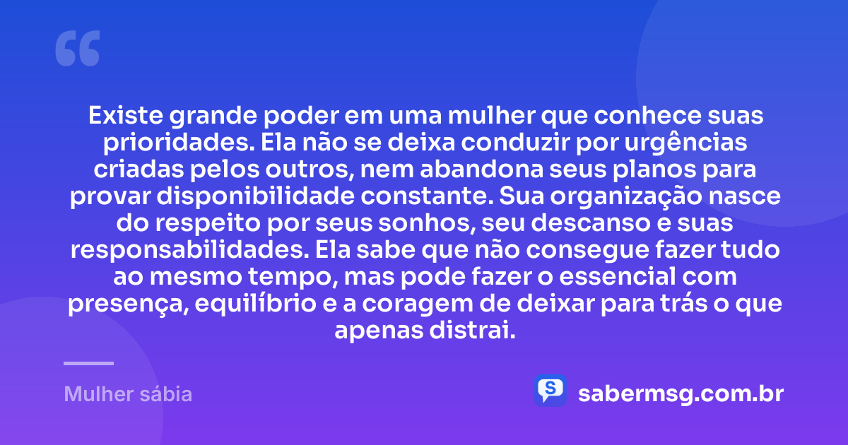 Existe grande poder em uma mulher que conhece suas prioridades. Ela não se deixa conduzir por urgências criadas pelos outros, nem abandona seus planos para provar disponibilidade constante. Sua organização nasce do respeito por seus sonhos, seu descanso e suas responsabilidades. Ela sabe que não consegue fazer tudo ao mesmo tempo, mas pode fazer o essencial com presença, equilíbrio e a coragem de deixar para trás o que apenas distrai. — Mulher sábia
