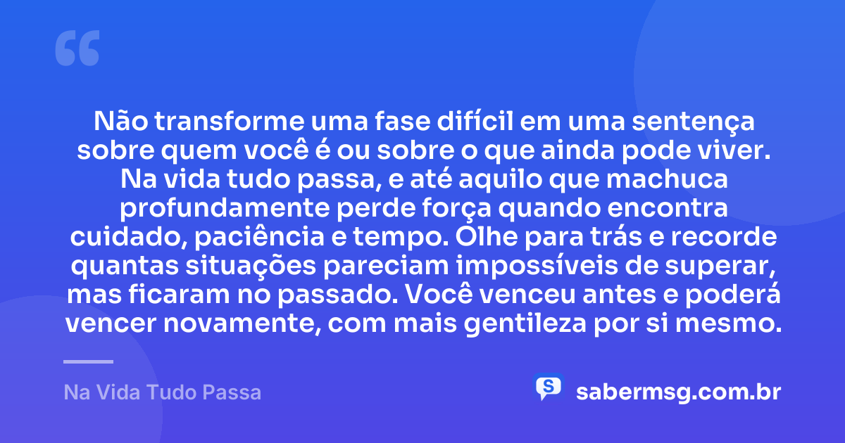 Não transforme uma fase difícil em uma sentença sobre quem você é ou sobre o que ainda pode viver. Na vida tudo passa, e até aquilo que machuca profundamente perde força quando encontra cuidado, paciência e tempo. Olhe para trás e recorde quantas situações pareciam impossíveis de superar, mas ficaram no passado. Você venceu antes e poderá vencer novamente, com mais gentileza por si mesmo. — Na Vida Tudo Passa