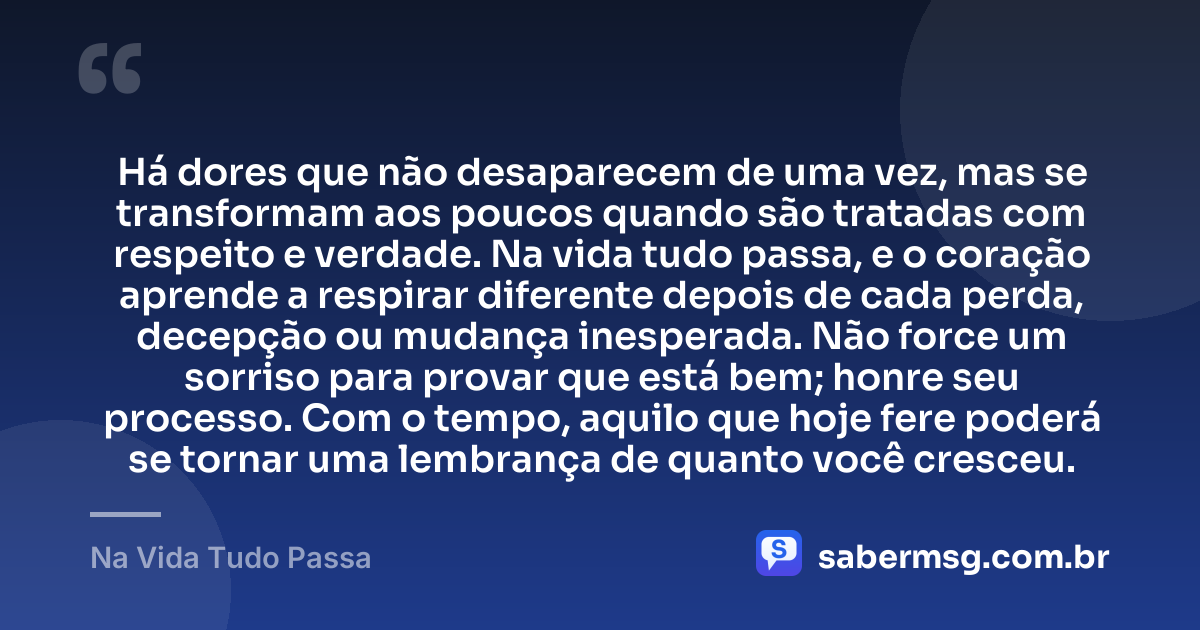 Há dores que não desaparecem de uma vez, mas se transformam aos poucos quando são tratadas com respeito e verdade. Na vida tudo passa, e o coração aprende a respirar diferente depois de cada perda, decepção ou mudança inesperada. Não force um sorriso para provar que está bem; honre seu processo. Com o tempo, aquilo que hoje fere poderá se tornar uma lembrança de quanto você cresceu. — Na Vida Tudo Passa