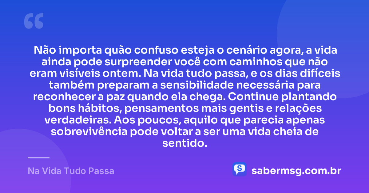 Não importa quão confuso esteja o cenário agora, a vida ainda pode surpreender você com caminhos que não eram visíveis ontem. Na vida tudo passa, e os dias difíceis também preparam a sensibilidade necessária para reconhecer a paz quando ela chega. Continue plantando bons hábitos, pensamentos mais gentis e relações verdadeiras. Aos poucos, aquilo que parecia apenas sobrevivência pode voltar a ser uma vida cheia de sentido. — Na Vida Tudo Passa
