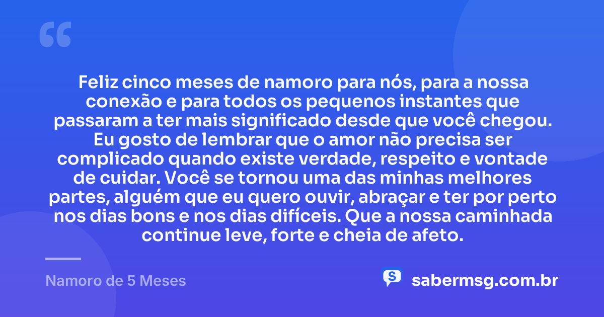Feliz cinco meses de namoro para nós, para a nossa conexão e para todos os pequenos instantes que passaram a ter mais significado desde que você chegou. Eu gosto de lembrar que o amor não precisa ser complicado quando existe verdade, respeito e vontade de cuidar. Você se tornou uma das minhas melhores partes, alguém que eu quero ouvir, abraçar e ter por perto nos dias bons e nos dias difíceis. Que a nossa caminhada continue leve, forte e cheia de afeto. — Namoro de 5 Meses