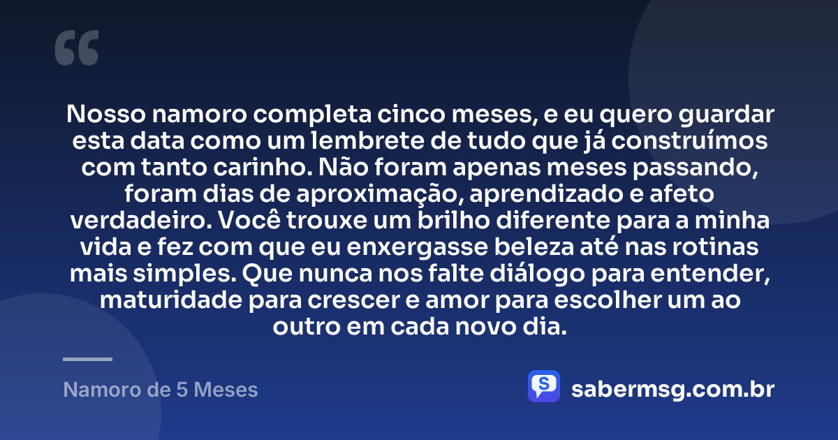 Nosso namoro completa cinco meses, e eu quero guardar esta data como um lembrete de tudo que já construímos com tanto carinho. Não foram apenas meses passando, foram dias de aproximação, aprendizado e afeto verdadeiro. Você trouxe um brilho diferente para a minha vida e fez com que eu enxergasse beleza até nas rotinas mais simples. Que nunca nos falte diálogo para entender, maturidade para crescer e amor para escolher um ao outro em cada novo dia. — Namoro de 5 Meses