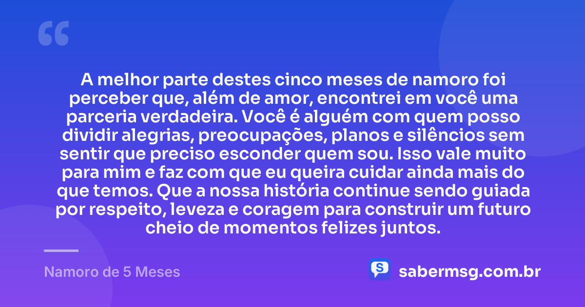 A melhor parte destes cinco meses de namoro foi perceber que, além de amor, encontrei em você uma parceria verdadeira. Você é alguém com quem posso dividir alegrias, preocupações, planos e silêncios sem sentir que preciso esconder quem sou. Isso vale muito para mim e faz com que eu queira cuidar ainda mais do que temos. Que a nossa história continue sendo guiada por respeito, leveza e coragem para construir um futuro cheio de momentos felizes juntos. — Namoro de 5 Meses