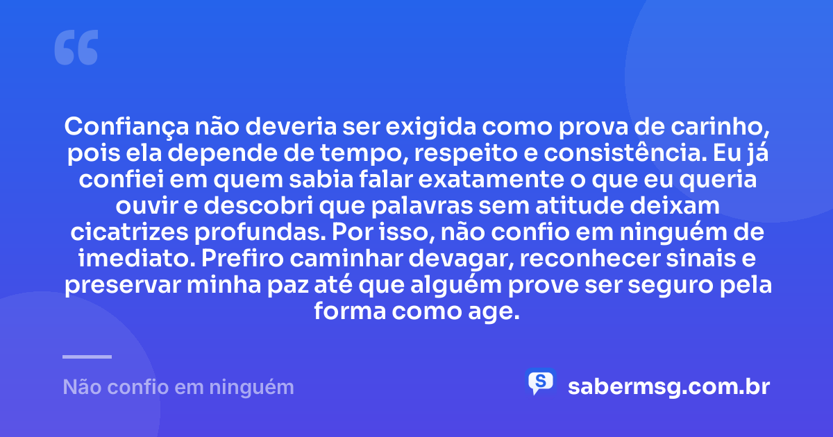 Confiança não deveria ser exigida como prova de carinho, pois ela depende de tempo, respeito e consistência. Eu já confiei em quem sabia falar exatamente o que eu queria ouvir e descobri que palavras sem atitude deixam cicatrizes profundas. Por isso, não confio em ninguém de imediato. Prefiro caminhar devagar, reconhecer sinais e preservar minha paz até que alguém prove ser seguro pela forma como age. — Não confio em ninguém