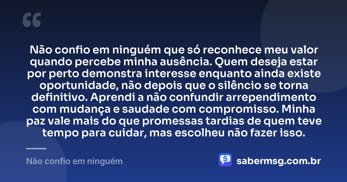 Não confio em ninguém que só reconhece meu valor quando percebe minha ausência. Quem deseja estar por perto demonstra interesse enquanto ainda existe oportunidade, não depois que o silêncio se torna definitivo. Aprendi a não confundir arrependimento com mudança e saudade com compromisso. Minha paz vale mais do que promessas tardias de quem teve tempo para cuidar, mas escolheu não fazer isso. — Não confio em ninguém