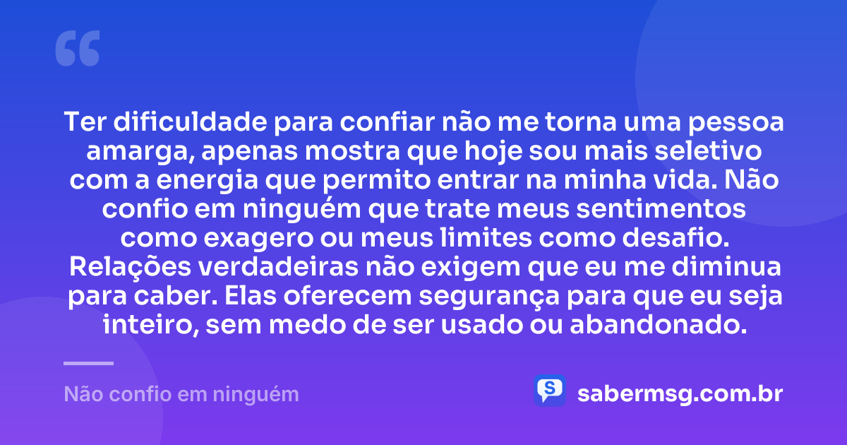 Ter dificuldade para confiar não me torna uma pessoa amarga, apenas mostra que hoje sou mais seletivo com a energia que permito entrar na minha vida. Não confio em ninguém que trate meus sentimentos como exagero ou meus limites como desafio. Relações verdadeiras não exigem que eu me diminua para caber. Elas oferecem segurança para que eu seja inteiro, sem medo de ser usado ou abandonado. — Não confio em ninguém