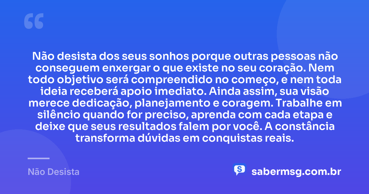 Não desista dos seus sonhos porque outras pessoas não conseguem enxergar o que existe no seu coração. Nem todo objetivo será compreendido no começo, e nem toda ideia receberá apoio imediato. Ainda assim, sua visão merece dedicação, planejamento e coragem. Trabalhe em silêncio quando for preciso, aprenda com cada etapa e deixe que seus resultados falem por você. A constância transforma dúvidas em conquistas reais. — Não Desista