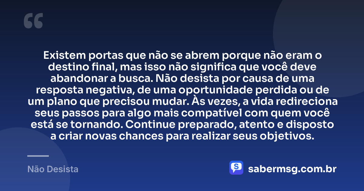 Existem portas que não se abrem porque não eram o destino final, mas isso não significa que você deve abandonar a busca. Não desista por causa de uma resposta negativa, de uma oportunidade perdida ou de um plano que precisou mudar. Às vezes, a vida redireciona seus passos para algo mais compatível com quem você está se tornando. Continue preparado, atento e disposto a criar novas chances para realizar seus objetivos. — Não Desista