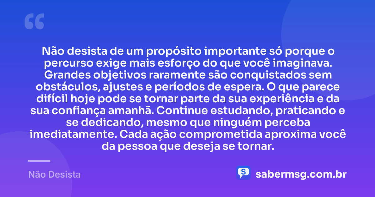 Não desista de um propósito importante só porque o percurso exige mais esforço do que você imaginava. Grandes objetivos raramente são conquistados sem obstáculos, ajustes e períodos de espera. O que parece difícil hoje pode se tornar parte da sua experiência e da sua confiança amanhã. Continue estudando, praticando e se dedicando, mesmo que ninguém perceba imediatamente. Cada ação comprometida aproxima você da pessoa que deseja se tornar. — Não Desista