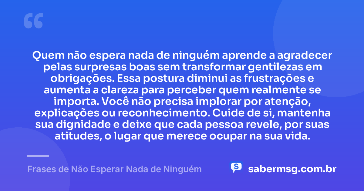 Quem não espera nada de ninguém aprende a agradecer pelas surpresas boas sem transformar gentilezas em obrigações. Essa postura diminui as frustrações e aumenta a clareza para perceber quem realmente se importa. Você não precisa implorar por atenção, explicações ou reconhecimento. Cuide de si, mantenha sua dignidade e deixe que cada pessoa revele, por suas atitudes, o lugar que merece ocupar na sua vida. — Frases de Não Esperar Nada de Ninguém