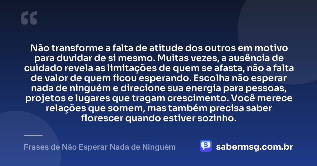 Não transforme a falta de atitude dos outros em motivo para duvidar de si mesmo. Muitas vezes, a ausência de cuidado revela as limitações de quem se afasta, não a falta de valor de quem ficou esperando. Escolha não esperar nada de ninguém e direcione sua energia para pessoas, projetos e lugares que tragam crescimento. Você merece relações que somem, mas também precisa saber florescer quando estiver sozinho. — Frases de Não Esperar Nada de Ninguém