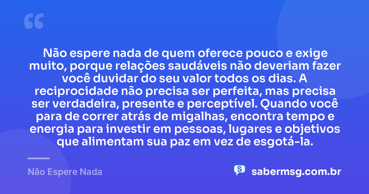 Não espere nada de quem oferece pouco e exige muito, porque relações saudáveis não deveriam fazer você duvidar do seu valor todos os dias. A reciprocidade não precisa ser perfeita, mas precisa ser verdadeira, presente e perceptível. Quando você para de correr atrás de migalhas, encontra tempo e energia para investir em pessoas, lugares e objetivos que alimentam sua paz em vez de esgotá-la. — Não Espere Nada