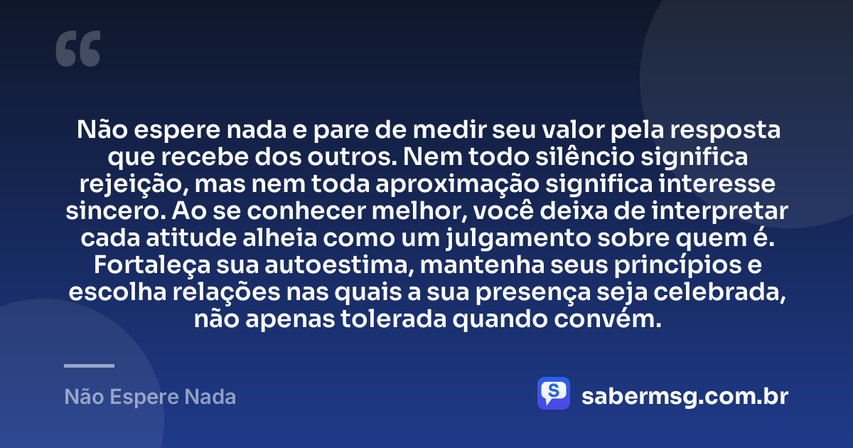 Não espere nada e pare de medir seu valor pela resposta que recebe dos outros. Nem todo silêncio significa rejeição, mas nem toda aproximação significa interesse sincero. Ao se conhecer melhor, você deixa de interpretar cada atitude alheia como um julgamento sobre quem é. Fortaleça sua autoestima, mantenha seus princípios e escolha relações nas quais a sua presença seja celebrada, não apenas tolerada quando convém. — Não Espere Nada