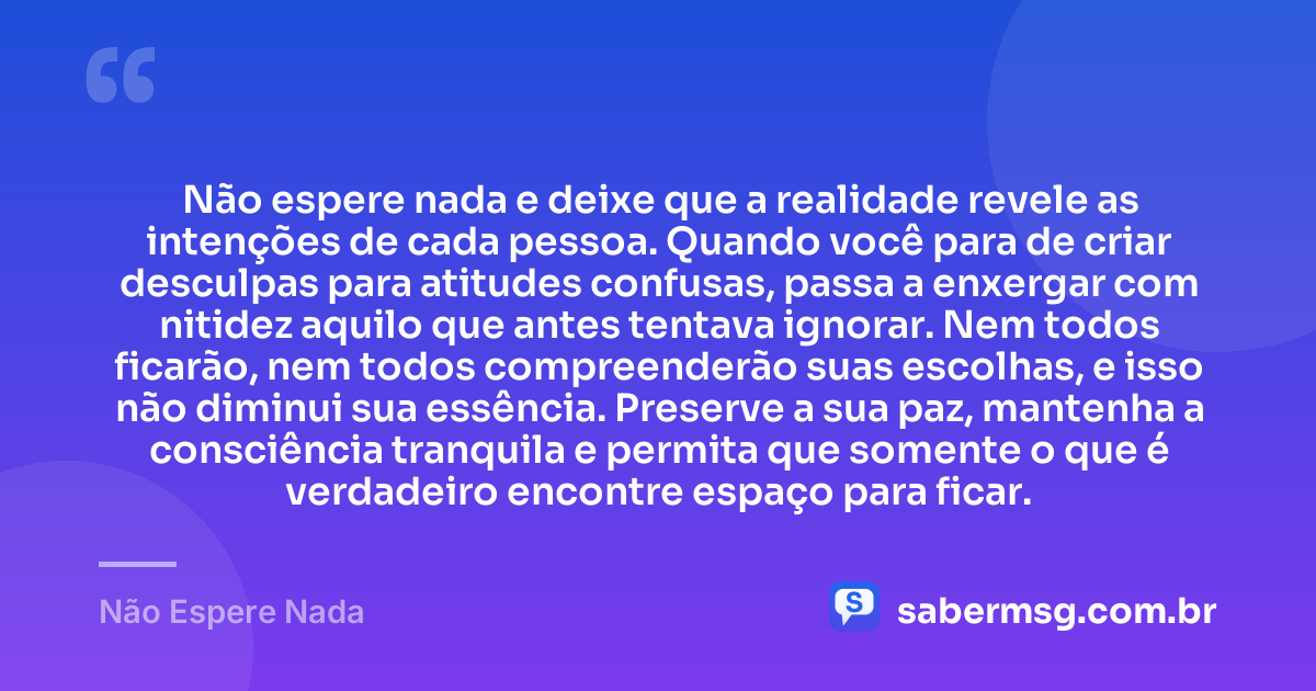 Não espere nada e deixe que a realidade revele as intenções de cada pessoa. Quando você para de criar desculpas para atitudes confusas, passa a enxergar com nitidez aquilo que antes tentava ignorar. Nem todos ficarão, nem todos compreenderão suas escolhas, e isso não diminui sua essência. Preserve a sua paz, mantenha a consciência tranquila e permita que somente o que é verdadeiro encontre espaço para ficar. — Não Espere Nada