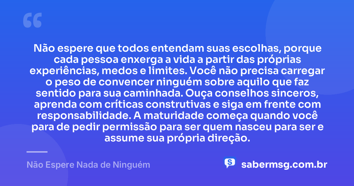 Não espere que todos entendam suas escolhas, porque cada pessoa enxerga a vida a partir das próprias experiências, medos e limites. Você não precisa carregar o peso de convencer ninguém sobre aquilo que faz sentido para sua caminhada. Ouça conselhos sinceros, aprenda com críticas construtivas e siga em frente com responsabilidade. A maturidade começa quando você para de pedir permissão para ser quem nasceu para ser e assume sua própria direção. — Não Espere Nada de Ninguém