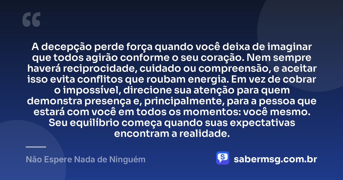 A decepção perde força quando você deixa de imaginar que todos agirão conforme o seu coração. Nem sempre haverá reciprocidade, cuidado ou compreensão, e aceitar isso evita conflitos que roubam energia. Em vez de cobrar o impossível, direcione sua atenção para quem demonstra presença e, principalmente, para a pessoa que estará com você em todos os momentos: você mesmo. Seu equilíbrio começa quando suas expectativas encontram a realidade. — Não Espere Nada de Ninguém