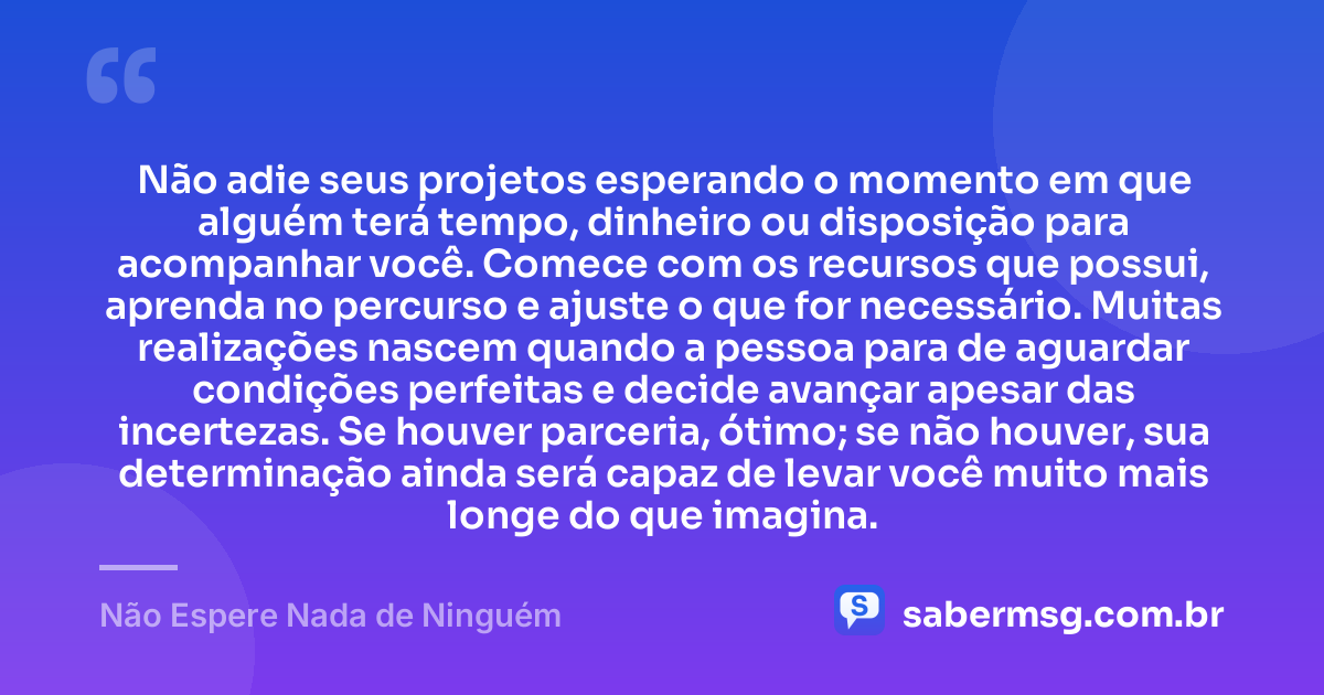 Não adie seus projetos esperando o momento em que alguém terá tempo, dinheiro ou disposição para acompanhar você. Comece com os recursos que possui, aprenda no percurso e ajuste o que for necessário. Muitas realizações nascem quando a pessoa para de aguardar condições perfeitas e decide avançar apesar das incertezas. Se houver parceria, ótimo; se não houver, sua determinação ainda será capaz de levar você muito mais longe do que imagina. — Não Espere Nada de Ninguém