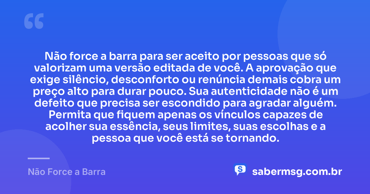 Não force a barra para ser aceito por pessoas que só valorizam uma versão editada de você. A aprovação que exige silêncio, desconforto ou renúncia demais cobra um preço alto para durar pouco. Sua autenticidade não é um defeito que precisa ser escondido para agradar alguém. Permita que fiquem apenas os vínculos capazes de acolher sua essência, seus limites, suas escolhas e a pessoa que você está se tornando. — Não Force a Barra