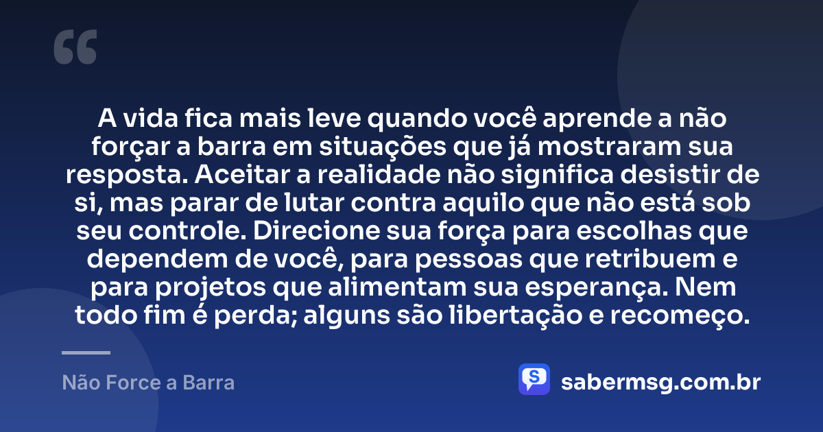 A vida fica mais leve quando você aprende a não forçar a barra em situações que já mostraram sua resposta. Aceitar a realidade não significa desistir de si, mas parar de lutar contra aquilo que não está sob seu controle. Direcione sua força para escolhas que dependem de você, para pessoas que retribuem e para projetos que alimentam sua esperança. Nem todo fim é perda; alguns são libertação e recomeço. — Não Force a Barra