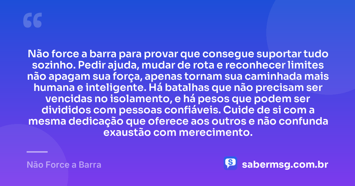 Não force a barra para provar que consegue suportar tudo sozinho. Pedir ajuda, mudar de rota e reconhecer limites não apagam sua força, apenas tornam sua caminhada mais humana e inteligente. Há batalhas que não precisam ser vencidas no isolamento, e há pesos que podem ser divididos com pessoas confiáveis. Cuide de si com a mesma dedicação que oferece aos outros e não confunda exaustão com merecimento. — Não Force a Barra