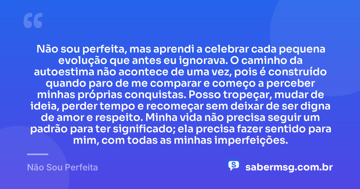 Não sou perfeita, mas aprendi a celebrar cada pequena evolução que antes eu ignorava. O caminho da autoestima não acontece de uma vez, pois é construído quando paro de me comparar e começo a perceber minhas próprias conquistas. Posso tropeçar, mudar de ideia, perder tempo e recomeçar sem deixar de ser digna de amor e respeito. Minha vida não precisa seguir um padrão para ter significado; ela precisa fazer sentido para mim, com todas as minhas imperfeições. — Não Sou Perfeita