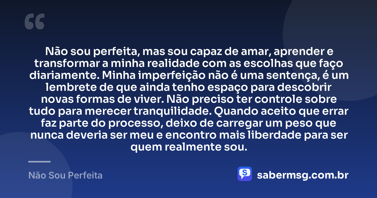 Não sou perfeita, mas sou capaz de amar, aprender e transformar a minha realidade com as escolhas que faço diariamente. Minha imperfeição não é uma sentença, é um lembrete de que ainda tenho espaço para descobrir novas formas de viver. Não preciso ter controle sobre tudo para merecer tranquilidade. Quando aceito que errar faz parte do processo, deixo de carregar um peso que nunca deveria ser meu e encontro mais liberdade para ser quem realmente sou. — Não Sou Perfeita