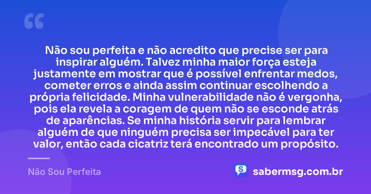 Não sou perfeita e não acredito que precise ser para inspirar alguém. Talvez minha maior força esteja justamente em mostrar que é possível enfrentar medos, cometer erros e ainda assim continuar escolhendo a própria felicidade. Minha vulnerabilidade não é vergonha, pois ela revela a coragem de quem não se esconde atrás de aparências. Se minha história servir para lembrar alguém de que ninguém precisa ser impecável para ter valor, então cada cicatriz terá encontrado um propósito. — Não Sou Perfeita
