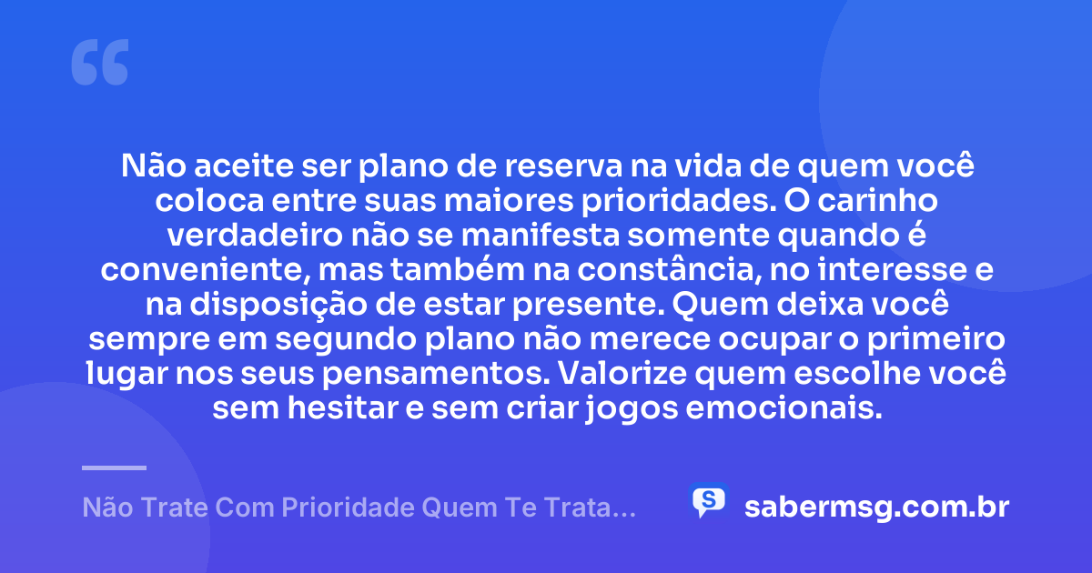 Não aceite ser plano de reserva na vida de quem você coloca entre suas maiores prioridades. O carinho verdadeiro não se manifesta somente quando é conveniente, mas também na constância, no interesse e na disposição de estar presente. Quem deixa você sempre em segundo plano não merece ocupar o primeiro lugar nos seus pensamentos. Valorize quem escolhe você sem hesitar e sem criar jogos emocionais. — Não Trate Com Prioridade Quem Te Trata Como Opção