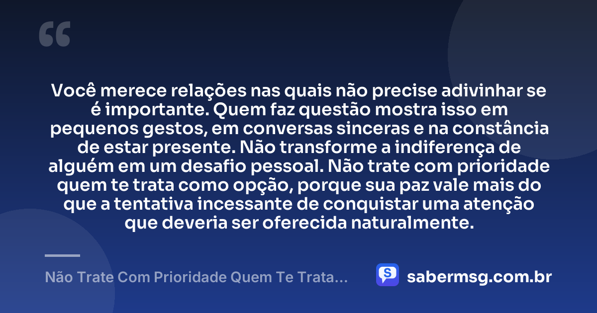 Você merece relações nas quais não precise adivinhar se é importante. Quem faz questão mostra isso em pequenos gestos, em conversas sinceras e na constância de estar presente. Não transforme a indiferença de alguém em um desafio pessoal. Não trate com prioridade quem te trata como opção, porque sua paz vale mais do que a tentativa incessante de conquistar uma atenção que deveria ser oferecida naturalmente. — Não Trate Com Prioridade Quem Te Trata Como Opção