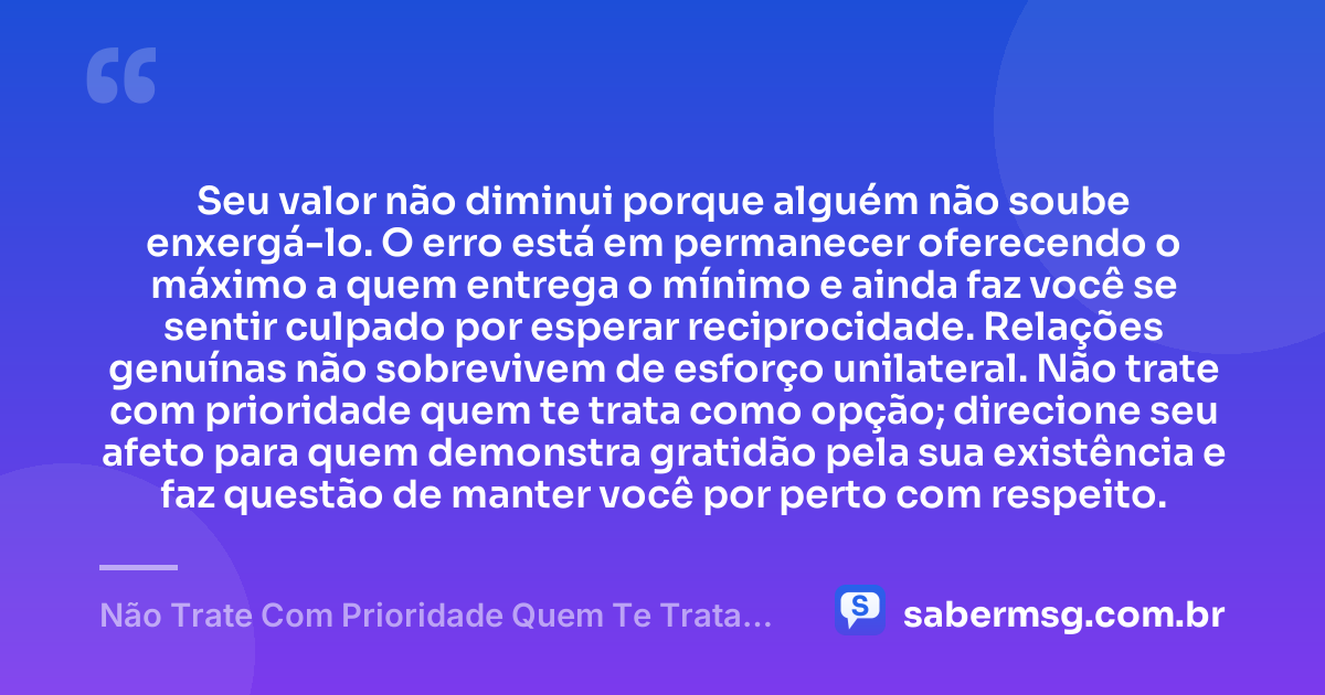 Seu valor não diminui porque alguém não soube enxergá-lo. O erro está em permanecer oferecendo o máximo a quem entrega o mínimo e ainda faz você se sentir culpado por esperar reciprocidade. Relações genuínas não sobrevivem de esforço unilateral. Não trate com prioridade quem te trata como opção; direcione seu afeto para quem demonstra gratidão pela sua existência e faz questão de manter você por perto com respeito. — Não Trate Com Prioridade Quem Te Trata Como Opção