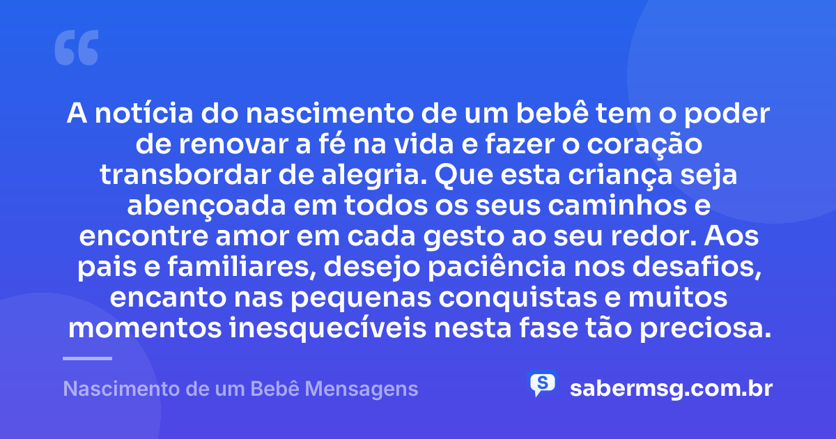 A notícia do nascimento de um bebê tem o poder de renovar a fé na vida e fazer o coração transbordar de alegria. Que esta criança seja abençoada em todos os seus caminhos e encontre amor em cada gesto ao seu redor. Aos pais e familiares, desejo paciência nos desafios, encanto nas pequenas conquistas e muitos momentos inesquecíveis nesta fase tão preciosa. — Nascimento de um Bebê Mensagens
