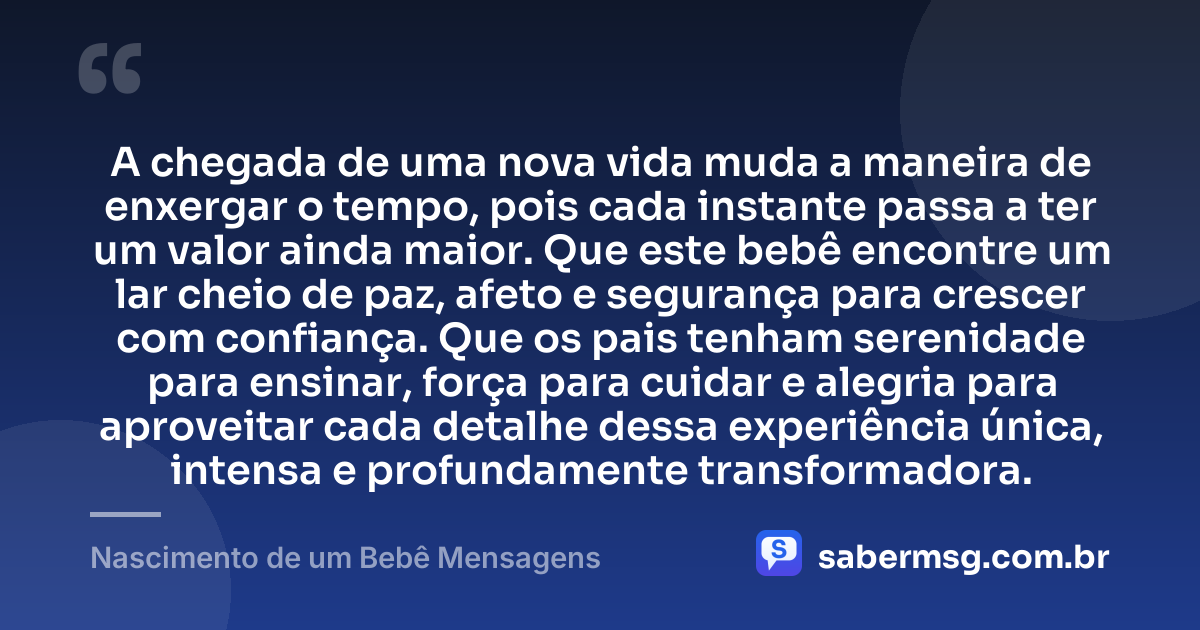 A chegada de uma nova vida muda a maneira de enxergar o tempo, pois cada instante passa a ter um valor ainda maior. Que este bebê encontre um lar cheio de paz, afeto e segurança para crescer com confiança. Que os pais tenham serenidade para ensinar, força para cuidar e alegria para aproveitar cada detalhe dessa experiência única, intensa e profundamente transformadora. — Nascimento de um Bebê Mensagens