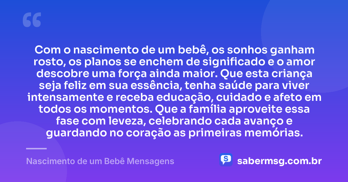 Com o nascimento de um bebê, os sonhos ganham rosto, os planos se enchem de significado e o amor descobre uma força ainda maior. Que esta criança seja feliz em sua essência, tenha saúde para viver intensamente e receba educação, cuidado e afeto em todos os momentos. Que a família aproveite essa fase com leveza, celebrando cada avanço e guardando no coração as primeiras memórias. — Nascimento de um Bebê Mensagens