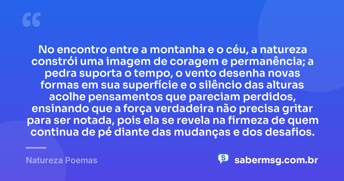 No encontro entre a montanha e o céu, a natureza constrói uma imagem de coragem e permanência; a pedra suporta o tempo, o vento desenha novas formas em sua superfície e o silêncio das alturas acolhe pensamentos que pareciam perdidos, ensinando que a força verdadeira não precisa gritar para ser notada, pois ela se revela na firmeza de quem continua de pé diante das mudanças e dos desafios. — Natureza Poemas