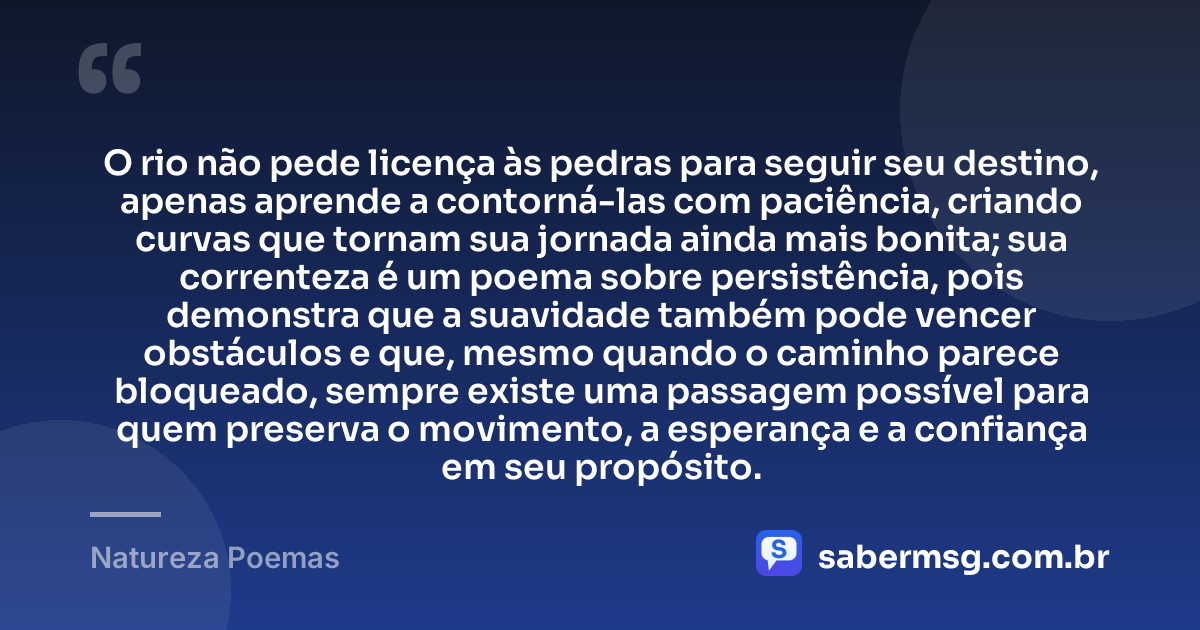 O rio não pede licença às pedras para seguir seu destino, apenas aprende a contorná-las com paciência, criando curvas que tornam sua jornada ainda mais bonita; sua correnteza é um poema sobre persistência, pois demonstra que a suavidade também pode vencer obstáculos e que, mesmo quando o caminho parece bloqueado, sempre existe uma passagem possível para quem preserva o movimento, a esperança e a confiança em seu propósito. — Natureza Poemas