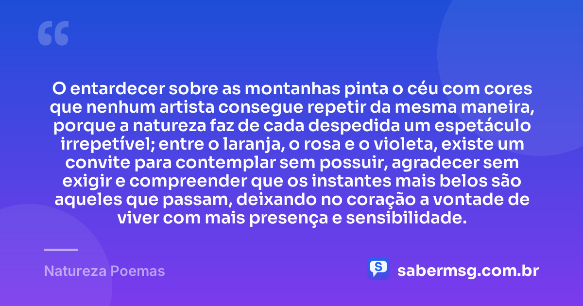 O entardecer sobre as montanhas pinta o céu com cores que nenhum artista consegue repetir da mesma maneira, porque a natureza faz de cada despedida um espetáculo irrepetível; entre o laranja, o rosa e o violeta, existe um convite para contemplar sem possuir, agradecer sem exigir e compreender que os instantes mais belos são aqueles que passam, deixando no coração a vontade de viver com mais presença e sensibilidade. — Natureza Poemas