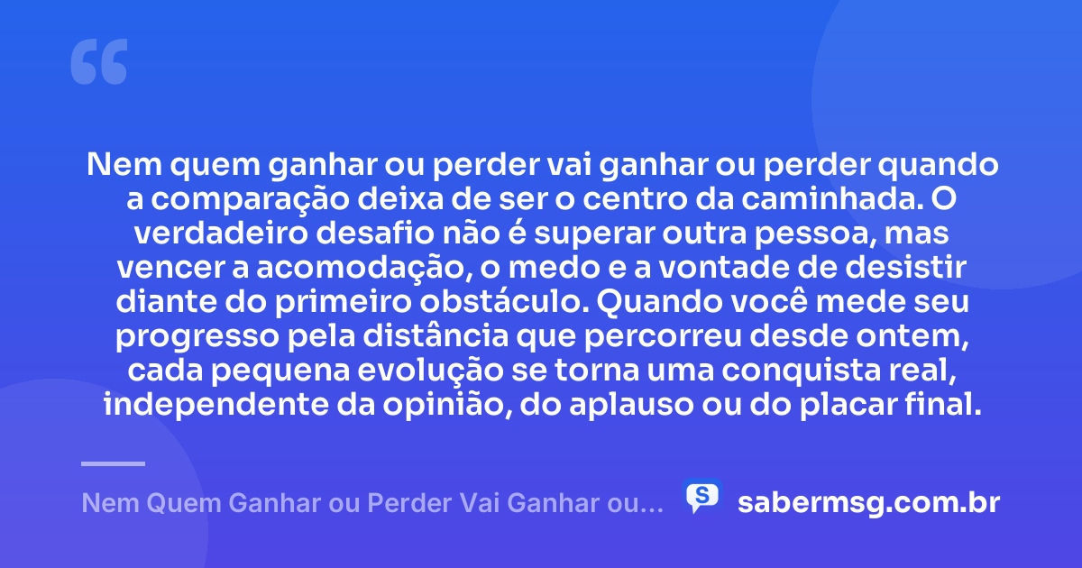 Nem quem ganhar ou perder vai ganhar ou perder quando a comparação deixa de ser o centro da caminhada. O verdadeiro desafio não é superar outra pessoa, mas vencer a acomodação, o medo e a vontade de desistir diante do primeiro obstáculo. Quando você mede seu progresso pela distância que percorreu desde ontem, cada pequena evolução se torna uma conquista real, independente da opinião, do aplauso ou do placar final. — Nem Quem Ganhar ou Perder Vai Ganhar ou Perder