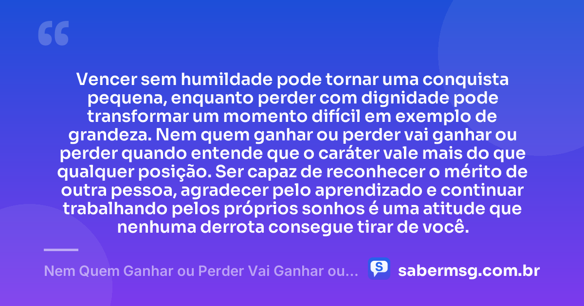 Vencer sem humildade pode tornar uma conquista pequena, enquanto perder com dignidade pode transformar um momento difícil em exemplo de grandeza. Nem quem ganhar ou perder vai ganhar ou perder quando entende que o caráter vale mais do que qualquer posição. Ser capaz de reconhecer o mérito de outra pessoa, agradecer pelo aprendizado e continuar trabalhando pelos próprios sonhos é uma atitude que nenhuma derrota consegue tirar de você. — Nem Quem Ganhar ou Perder Vai Ganhar ou Perder