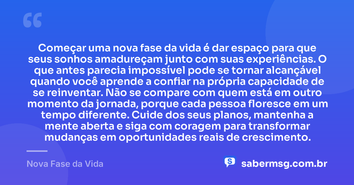 Começar uma nova fase da vida é dar espaço para que seus sonhos amadureçam junto com suas experiências. O que antes parecia impossível pode se tornar alcançável quando você aprende a confiar na própria capacidade de se reinventar. Não se compare com quem está em outro momento da jornada, porque cada pessoa floresce em um tempo diferente. Cuide dos seus planos, mantenha a mente aberta e siga com coragem para transformar mudanças em oportunidades reais de crescimento. — Nova Fase da Vida
