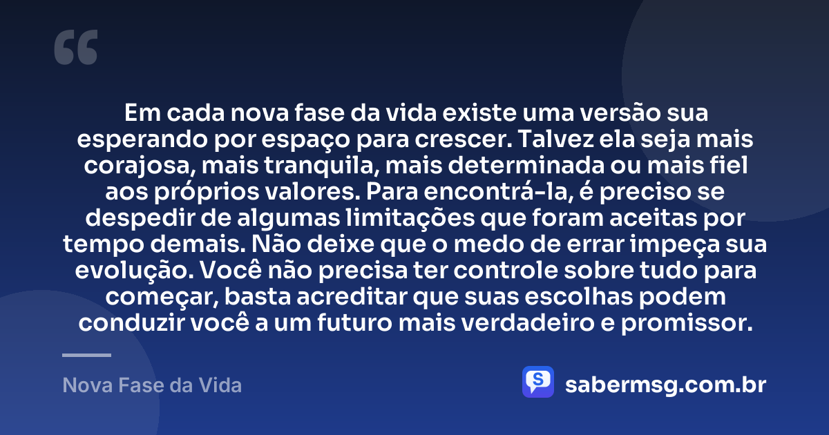 Em cada nova fase da vida existe uma versão sua esperando por espaço para crescer. Talvez ela seja mais corajosa, mais tranquila, mais determinada ou mais fiel aos próprios valores. Para encontrá-la, é preciso se despedir de algumas limitações que foram aceitas por tempo demais. Não deixe que o medo de errar impeça sua evolução. Você não precisa ter controle sobre tudo para começar, basta acreditar que suas escolhas podem conduzir você a um futuro mais verdadeiro e promissor. — Nova Fase da Vida