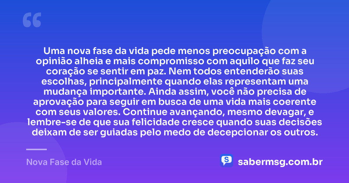Uma nova fase da vida pede menos preocupação com a opinião alheia e mais compromisso com aquilo que faz seu coração se sentir em paz. Nem todos entenderão suas escolhas, principalmente quando elas representam uma mudança importante. Ainda assim, você não precisa de aprovação para seguir em busca de uma vida mais coerente com seus valores. Continue avançando, mesmo devagar, e lembre-se de que sua felicidade cresce quando suas decisões deixam de ser guiadas pelo medo de decepcionar os outros. — Nova Fase da Vida