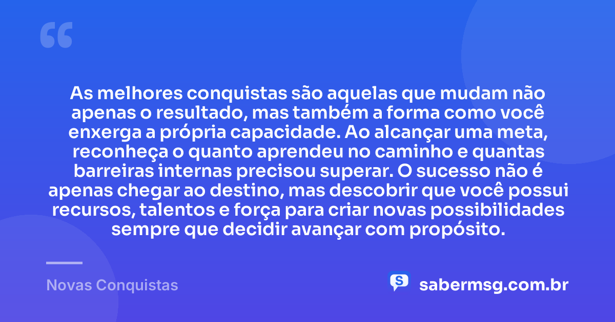 As melhores conquistas são aquelas que mudam não apenas o resultado, mas também a forma como você enxerga a própria capacidade. Ao alcançar uma meta, reconheça o quanto aprendeu no caminho e quantas barreiras internas precisou superar. O sucesso não é apenas chegar ao destino, mas descobrir que você possui recursos, talentos e força para criar novas possibilidades sempre que decidir avançar com propósito. — Novas Conquistas