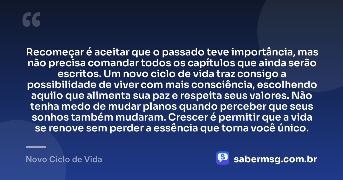 Recomeçar é aceitar que o passado teve importância, mas não precisa comandar todos os capítulos que ainda serão escritos. Um novo ciclo de vida traz consigo a possibilidade de viver com mais consciência, escolhendo aquilo que alimenta sua paz e respeita seus valores. Não tenha medo de mudar planos quando perceber que seus sonhos também mudaram. Crescer é permitir que a vida se renove sem perder a essência que torna você único. — Novo Ciclo de Vida